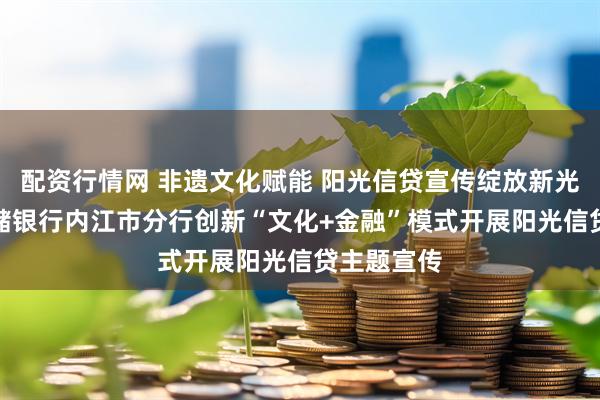 配资行情网 非遗文化赋能 阳光信贷宣传绽放新光彩​--邮储银行内江市分行创新“文化+金融”模式开展阳光信贷主题宣传