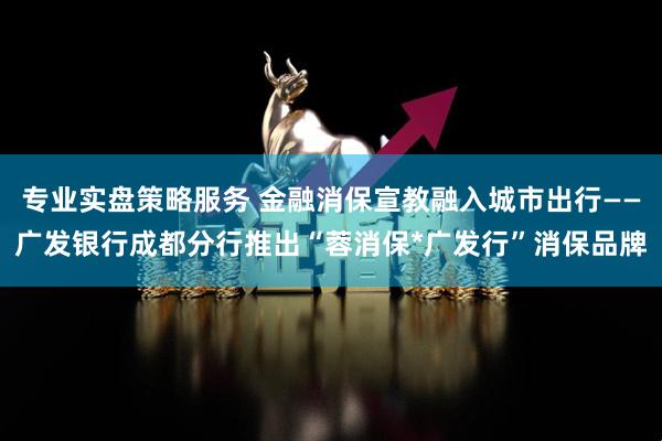专业实盘策略服务 金融消保宣教融入城市出行——广发银行成都分行推出“蓉消保*广发行”消保品牌