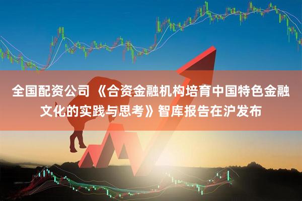 全国配资公司 《合资金融机构培育中国特色金融文化的实践与思考》智库报告在沪发布