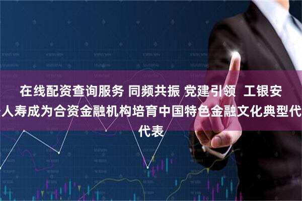 在线配资查询服务 同频共振 党建引领  工银安盛人寿成为合资金融机构培育中国特色金融文化典型代表