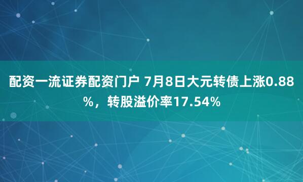 配资一流证券配资门户 7月8日大元转债上涨0.88%，转股溢价率17.54%