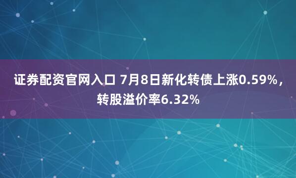 证券配资官网入口 7月8日新化转债上涨0.59%，转股溢价率6.32%