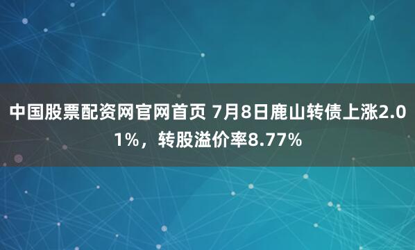 中国股票配资网官网首页 7月8日鹿山转债上涨2.01%，转股溢价率8.77%