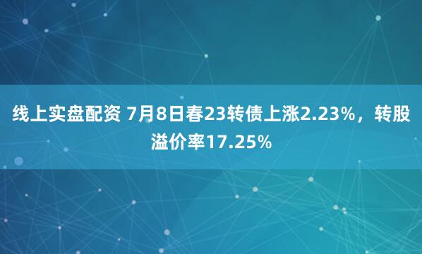 线上实盘配资 7月8日春23转债上涨2.23%，转股溢价率17.25%