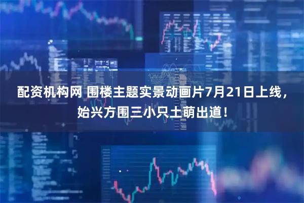 配资机构网 围楼主题实景动画片7月21日上线，始兴方围三小只土萌出道！