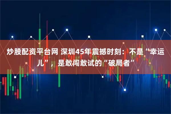 炒股配资平台网 深圳45年震撼时刻：不是“幸运儿”，是敢闯敢试的“破局者”