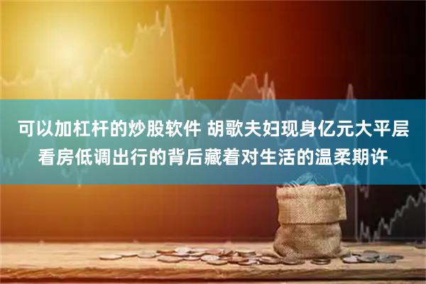 可以加杠杆的炒股软件 胡歌夫妇现身亿元大平层看房低调出行的背后藏着对生活的温柔期许