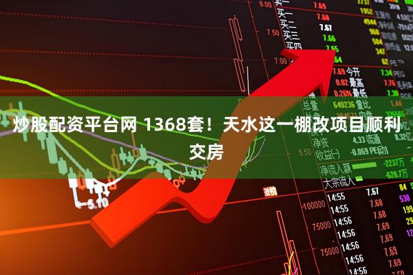 炒股配资平台网 1368套！天水这一棚改项目顺利交房
