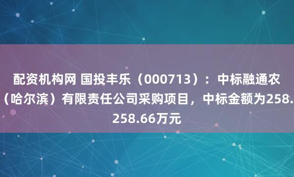 配资机构网 国投丰乐（000713）：中标融通农业发展（哈尔滨）有限责任公司采购项目，中标金额为258.66万元