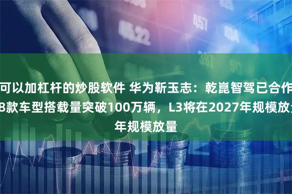 可以加杠杆的炒股软件 华为靳玉志：乾崑智驾已合作28款车型搭载量突破100万辆，L3将在2027年规模放量