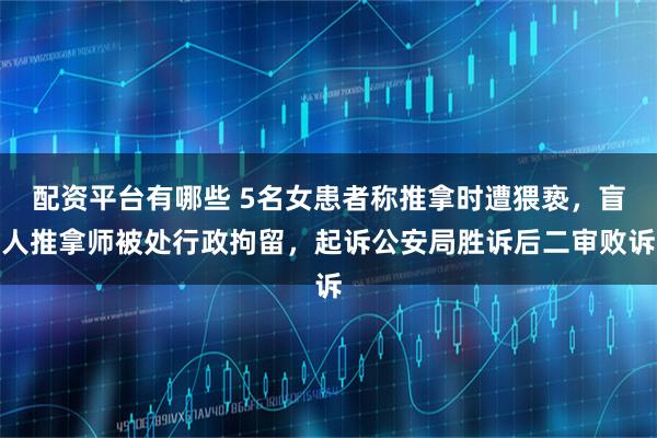 配资平台有哪些 5名女患者称推拿时遭猥亵，盲人推拿师被处行政拘留，起诉公安局胜诉后二审败诉